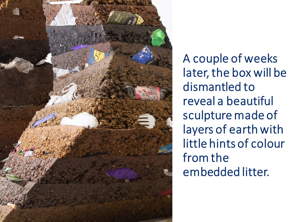 A couple of weeks later, the box will be dismantled to reveal a beautiful sculpture made of layers of earth with little hints of colour from the embedded litter. 