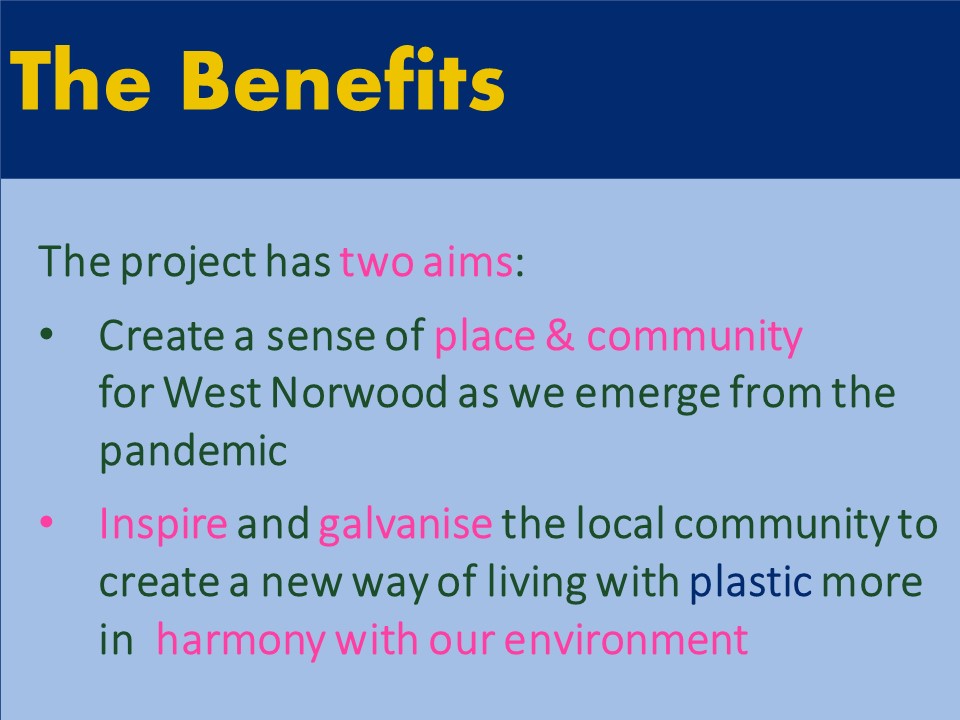 The Benefits: The project has two aims: 1. Create a sense of place & community for West Norwood as we emerge from the pandemic 2. Inspire and galvanise the local community to create a new way of living with plastic more in  harmony with our environment